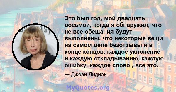 Это был год, мой двадцать восьмой, когда я обнаружил, что не все обещания будут выполнены, что некоторые вещи на самом деле безотзывы и в конце концов, каждое уклонение и каждую откладыванию, каждую ошибку, каждое слово 