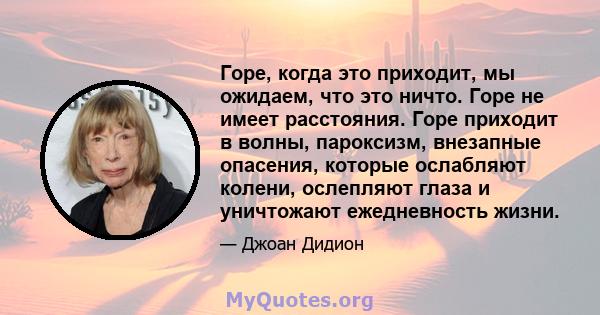 Горе, когда это приходит, мы ожидаем, что это ничто. Горе не имеет расстояния. Горе приходит в волны, пароксизм, внезапные опасения, которые ослабляют колени, ослепляют глаза и уничтожают ежедневность жизни.