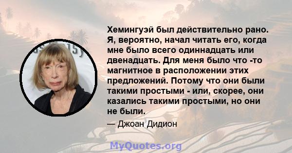 Хемингуэй был действительно рано. Я, вероятно, начал читать его, когда мне было всего одиннадцать или двенадцать. Для меня было что -то магнитное в расположении этих предложений. Потому что они были такими простыми -