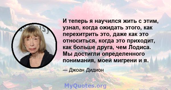 И теперь я научился жить с этим, узнал, когда ожидать этого, как перехитрить это, даже как это относиться, когда это приходит, как больше друга, чем Лодиса. Мы достигли определенного понимания, моей мигрени и я.