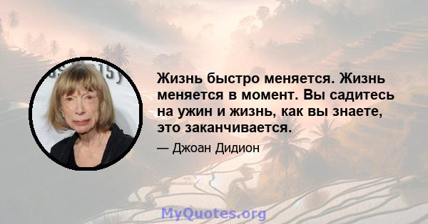 Жизнь быстро меняется. Жизнь меняется в момент. Вы садитесь на ужин и жизнь, как вы знаете, это заканчивается.