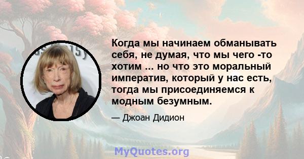 Когда мы начинаем обманывать себя, не думая, что мы чего -то хотим ... но что это моральный императив, который у нас есть, тогда мы присоединяемся к модным безумным.