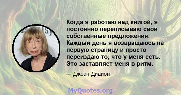 Когда я работаю над книгой, я постоянно переписываю свои собственные предложения. Каждый день я возвращаюсь на первую страницу и просто переиздаю то, что у меня есть. Это заставляет меня в ритм.