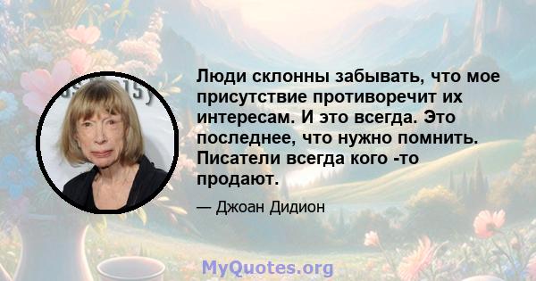 Люди склонны забывать, что мое присутствие противоречит их интересам. И это всегда. Это последнее, что нужно помнить. Писатели всегда кого -то продают.