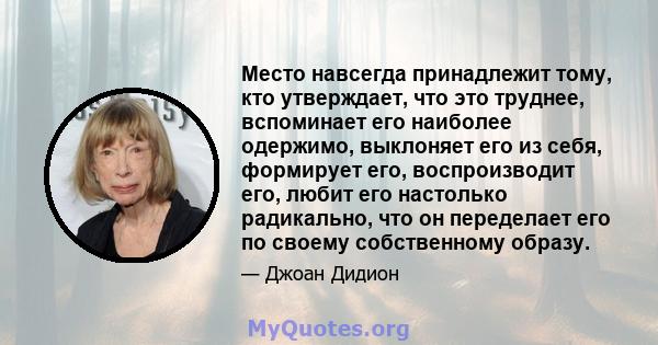 Место навсегда принадлежит тому, кто утверждает, что это труднее, вспоминает его наиболее одержимо, выклоняет его из себя, формирует его, воспроизводит его, любит его настолько радикально, что он переделает его по