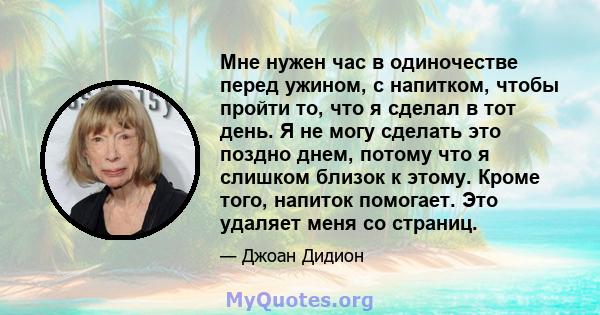 Мне нужен час в одиночестве перед ужином, с напитком, чтобы пройти то, что я сделал в тот день. Я не могу сделать это поздно днем, потому что я слишком близок к этому. Кроме того, напиток помогает. Это удаляет меня со