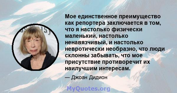 Мое единственное преимущество как репортера заключается в том, что я настолько физически маленький, настолько ненавязчивый, и настолько невротически необразно, что люди склонны забывать, что мое присутствие противоречит 