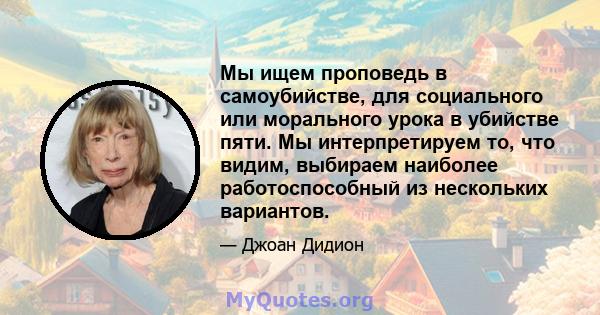 Мы ищем проповедь в самоубийстве, для социального или морального урока в убийстве пяти. Мы интерпретируем то, что видим, выбираем наиболее работоспособный из нескольких вариантов.