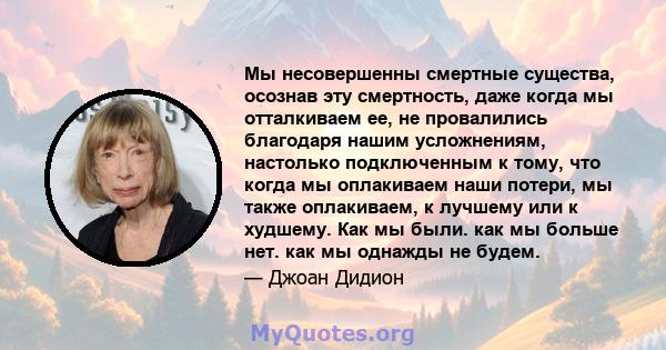 Мы несовершенны смертные существа, осознав эту смертность, даже когда мы отталкиваем ее, не провалились благодаря нашим усложнениям, настолько подключенным к тому, что когда мы оплакиваем наши потери, мы также