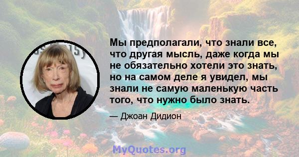 Мы предполагали, что знали все, что другая мысль, даже когда мы не обязательно хотели это знать, но на самом деле я увидел, мы знали не самую маленькую часть того, что нужно было знать.