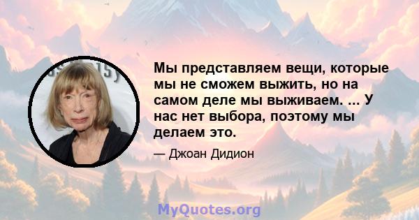 Мы представляем вещи, которые мы не сможем выжить, но на самом деле мы выживаем. ... У нас нет выбора, поэтому мы делаем это.