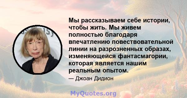 Мы рассказываем себе истории, чтобы жить. Мы живем полностью благодаря впечатлению повествовательной линии на разрозненных образах, изменяющейся фантасмагории, которая является нашим реальным опытом.