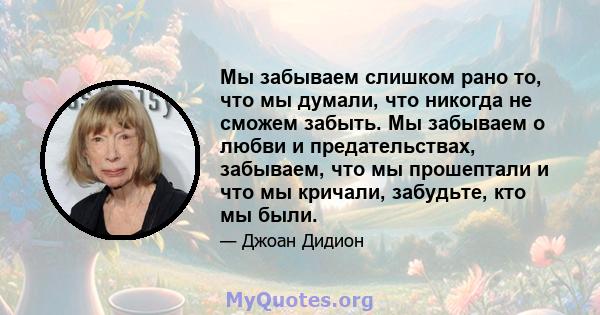 Мы забываем слишком рано то, что мы думали, что никогда не сможем забыть. Мы забываем о любви и предательствах, забываем, что мы прошептали и что мы кричали, забудьте, кто мы были.