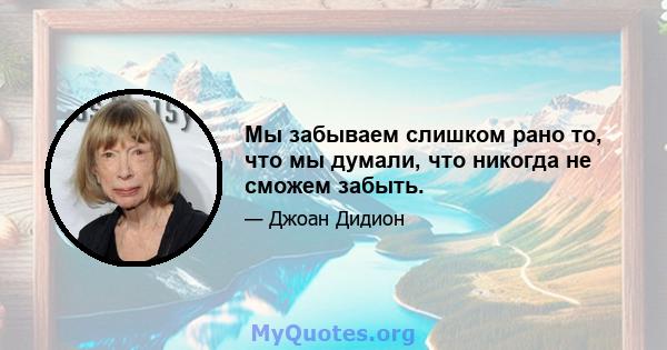 Мы забываем слишком рано то, что мы думали, что никогда не сможем забыть.