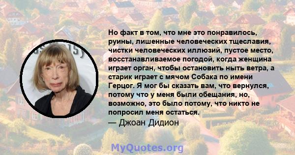 Но факт в том, что мне это понравилось, руины, лишенные человеческих тщеславия, чистки человеческих иллюзий, пустое место, восстанавливаемое погодой, когда женщина играет орган, чтобы остановить ныть ветра, а старик