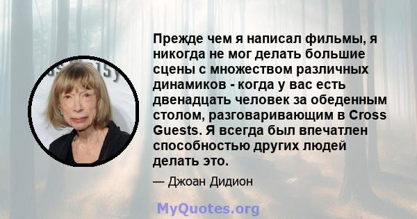 Прежде чем я написал фильмы, я никогда не мог делать большие сцены с множеством различных динамиков - когда у вас есть двенадцать человек за обеденным столом, разговаривающим в Cross Guests. Я всегда был впечатлен