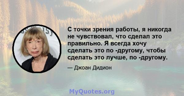 С точки зрения работы, я никогда не чувствовал, что сделал это правильно. Я всегда хочу сделать это по -другому, чтобы сделать это лучше, по -другому.