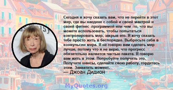 Сегодня я хочу сказать вам, что не перейти в этот мир, где вы наедине с собой и своей мантрой и своей фитнес -программой или чем -то, что вы можете использовать, чтобы попытаться контролировать мир, закрыв его. Я хочу