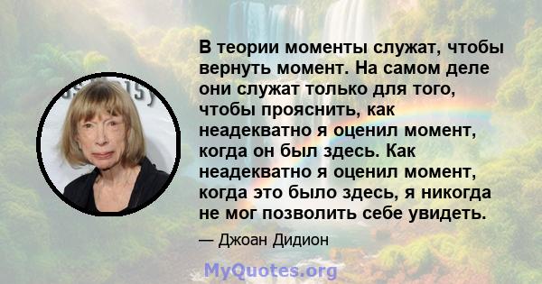 В теории моменты служат, чтобы вернуть момент. На самом деле они служат только для того, чтобы прояснить, как неадекватно я оценил момент, когда он был здесь. Как неадекватно я оценил момент, когда это было здесь, я