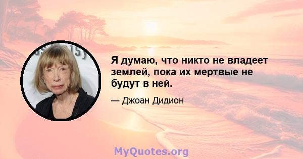 Я думаю, что никто не владеет землей, пока их мертвые не будут в ней.