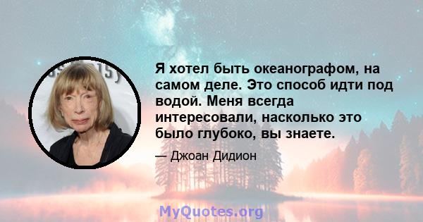 Я хотел быть океанографом, на самом деле. Это способ идти под водой. Меня всегда интересовали, насколько это было глубоко, вы знаете.