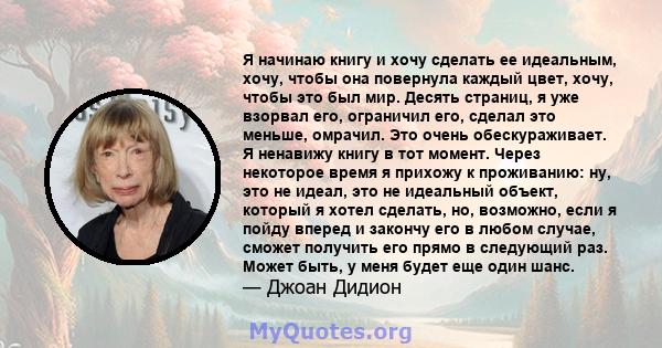 Я начинаю книгу и хочу сделать ее идеальным, хочу, чтобы она повернула каждый цвет, хочу, чтобы это был мир. Десять страниц, я уже взорвал его, ограничил его, сделал это меньше, омрачил. Это очень обескураживает. Я