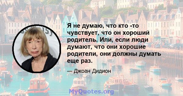 Я не думаю, что кто -то чувствует, что он хороший родитель. Или, если люди думают, что они хорошие родители, они должны думать еще раз.