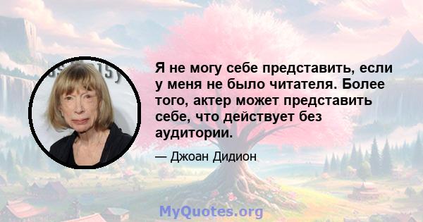 Я не могу себе представить, если у меня не было читателя. Более того, актер может представить себе, что действует без аудитории.