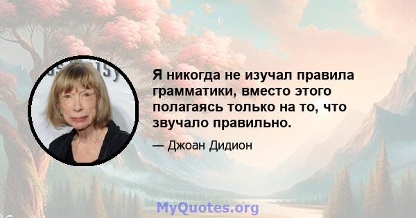 Я никогда не изучал правила грамматики, вместо этого полагаясь только на то, что звучало правильно.