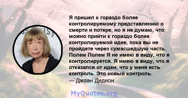 Я пришел к гораздо более контролируемому представлению о смерти и потере, но я не думаю, что можно прийти к гораздо более контролируемой идее, пока вы не пройдете через сумасшедшую часть. Полем Полем Я не имею в виду,