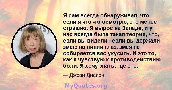 Я сам всегда обнаруживал, что если я что -то осмотрю, это менее страшно. Я вырос на Западе, и у нас всегда была такая теория, что, если вы видели - если вы держали змею на линии глаз, змея не собирается вас укусить. И