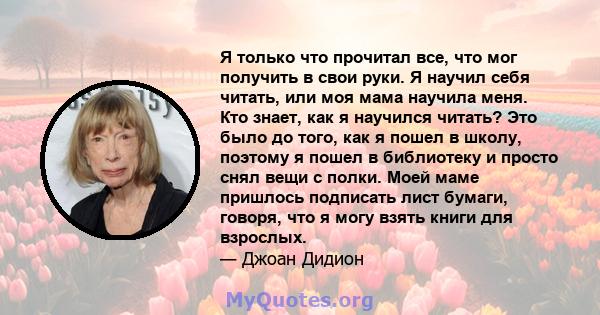 Я только что прочитал все, что мог получить в свои руки. Я научил себя читать, или моя мама научила меня. Кто знает, как я научился читать? Это было до того, как я пошел в школу, поэтому я пошел в библиотеку и просто