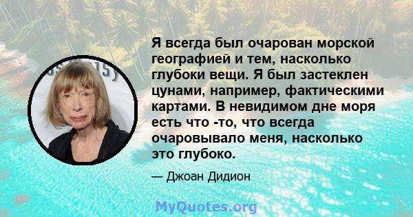 Я всегда был очарован морской географией и тем, насколько глубоки вещи. Я был застеклен цунами, например, фактическими картами. В невидимом дне моря есть что -то, что всегда очаровывало меня, насколько это глубоко.