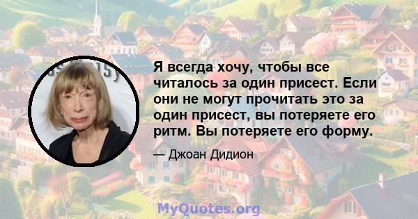 Я всегда хочу, чтобы все читалось за один присест. Если они не могут прочитать это за один присест, вы потеряете его ритм. Вы потеряете его форму.