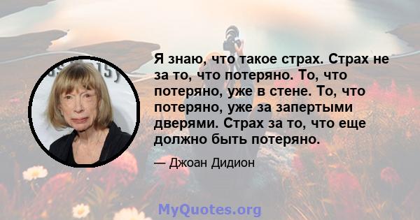 Я знаю, что такое страх. Страх не за то, что потеряно. То, что потеряно, уже в стене. То, что потеряно, уже за запертыми дверями. Страх за то, что еще должно быть потеряно.