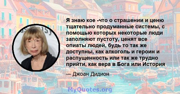 Я знаю кое -что о страшении и ценю тщательно продуманные системы, с помощью которых некоторые люди заполняют пустоту, ценят все опиаты людей, будь то так же доступны, как алкоголь и героин и распущенность или так же