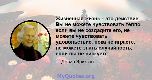 Жизненная жизнь - это действие. Вы не можете чувствовать тепло, если вы не создадите его, не можете чувствовать удовольствие, пока не играете, не можете знать случайность, если вы не рискуете.