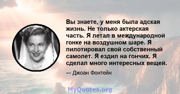 Вы знаете, у меня была адская жизнь. Не только актерская часть. Я летал в международной гонке на воздушном шаре. Я пилотировал свой собственный самолет. Я ездил на гончих. Я сделал много интересных вещей.