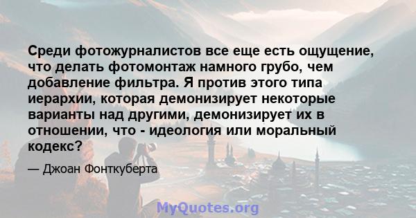 Среди фотожурналистов все еще есть ощущение, что делать фотомонтаж намного грубо, чем добавление фильтра. Я против этого типа иерархии, которая демонизирует некоторые варианты над другими, демонизирует их в отношении,