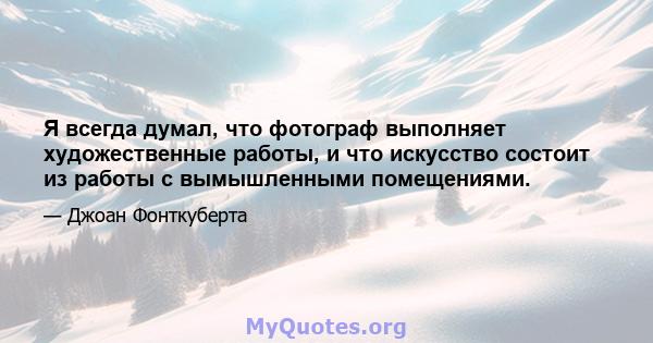 Я всегда думал, что фотограф выполняет художественные работы, и что искусство состоит из работы с вымышленными помещениями.