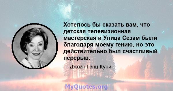 Хотелось бы сказать вам, что детская телевизионная мастерская и Улица Сезам были благодаря моему гению, но это действительно был счастливый перерыв.