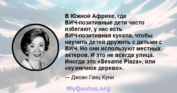 В Южной Африке, где ВИЧ-позитивные дети часто избегают, у нас есть ВИЧ-позитивная кукала, чтобы научить детей дружить с детьми с ВИЧ. Но они используют местных актеров. И это не всегда улица. Иногда это «Sesame Plaza»,