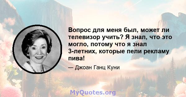 Вопрос для меня был, может ли телевизор учить? Я знал, что это могло, потому что я знал 3-летних, которые пели рекламу пива!