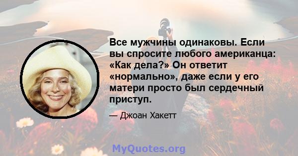 Все мужчины одинаковы. Если вы спросите любого американца: «Как дела?» Он ответит «нормально», даже если у его матери просто был сердечный приступ.