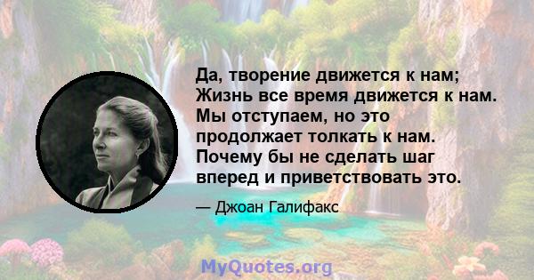 Да, творение движется к нам; Жизнь все время движется к нам. Мы отступаем, но это продолжает толкать к нам. Почему бы не сделать шаг вперед и приветствовать это.