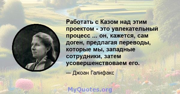 Работать с Казом над этим проектом - это увлекательный процесс ... он, кажется, сам доген, предлагая переводы, которые мы, западные сотрудники, затем усовершенствоваем его.