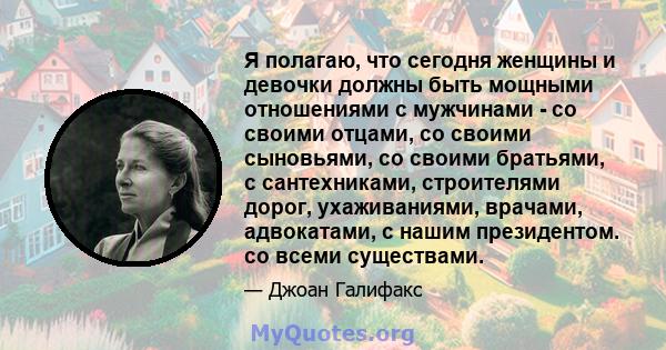 Я полагаю, что сегодня женщины и девочки должны быть мощными отношениями с мужчинами - со своими отцами, со своими сыновьями, со своими братьями, с сантехниками, строителями дорог, ухаживаниями, врачами, адвокатами, с