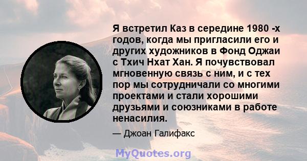 Я встретил Каз в середине 1980 -х годов, когда мы пригласили его и других художников в Фонд Оджаи с Тхич Нхат Хан. Я почувствовал мгновенную связь с ним, и с тех пор мы сотрудничали со многими проектами и стали хорошими 