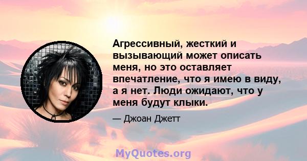 Агрессивный, жесткий и вызывающий может описать меня, но это оставляет впечатление, что я имею в виду, а я нет. Люди ожидают, что у меня будут клыки.