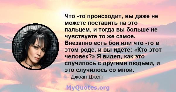 Что -то происходит, вы даже не можете поставить на это пальцем, и тогда вы больше не чувствуете то же самое. Внезапно есть бои или что -то в этом роде, и вы идете: «Кто этот человек?» Я видел, как это случилось с